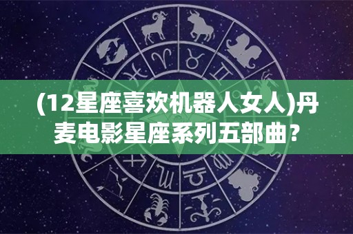 (12星座喜欢机器人女人)丹麦电影星座系列五部曲？