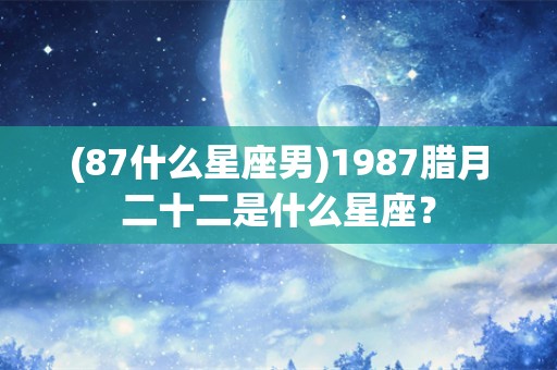 (87什么星座男)1987腊月二十二是什么星座？