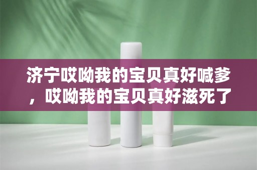 济宁哎呦我的宝贝真好喊爹，哎呦我的宝贝真好滋死了什么歌