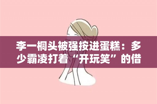 李一桐头被强按进蛋糕：多少霸凌打着“开玩笑”的借口